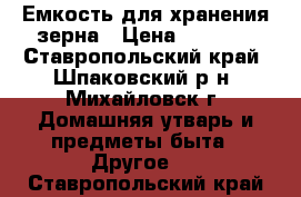 Емкость для хранения зерна › Цена ­ 3 000 - Ставропольский край, Шпаковский р-н, Михайловск г. Домашняя утварь и предметы быта » Другое   . Ставропольский край